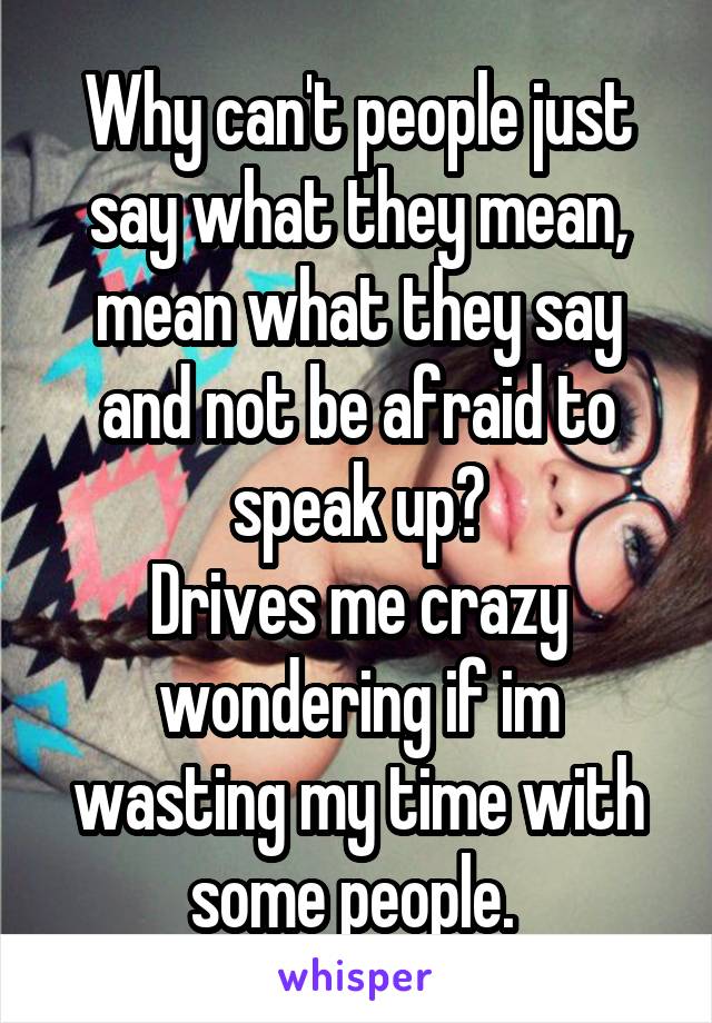 Why can't people just say what they mean, mean what they say and not be afraid to speak up?
Drives me crazy wondering if im wasting my time with some people. 