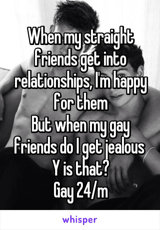 When my straight friends get into relationships, I'm happy for them
But when my gay friends do I get jealous 
Y is that?
Gay 24/m