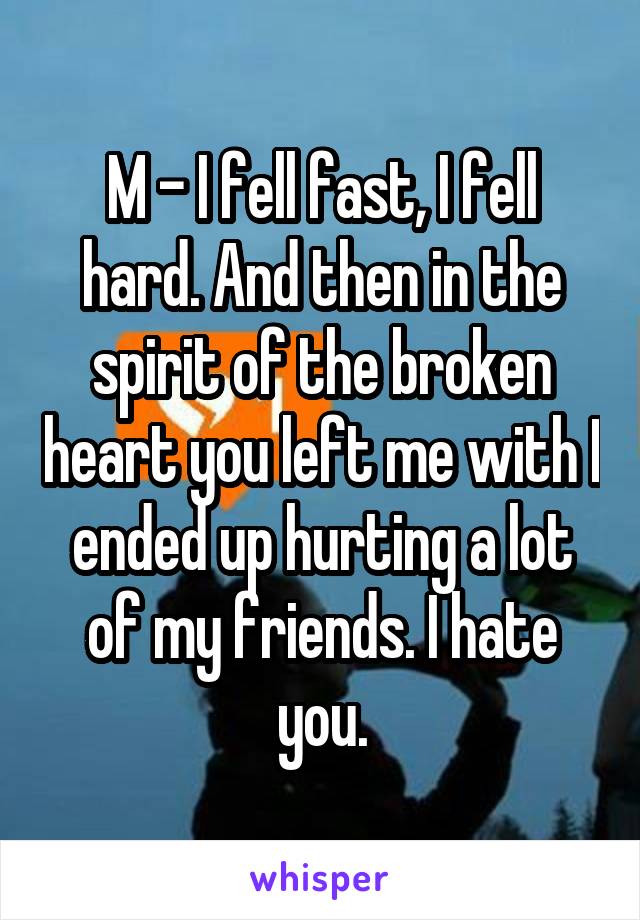 M - I fell fast, I fell hard. And then in the spirit of the broken heart you left me with I ended up hurting a lot of my friends. I hate you.