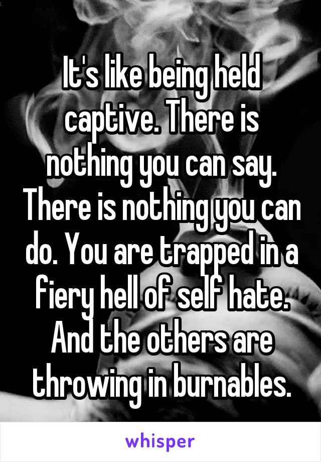 It's like being held captive. There is nothing you can say. There is nothing you can do. You are trapped in a fiery hell of self hate. And the others are throwing in burnables.