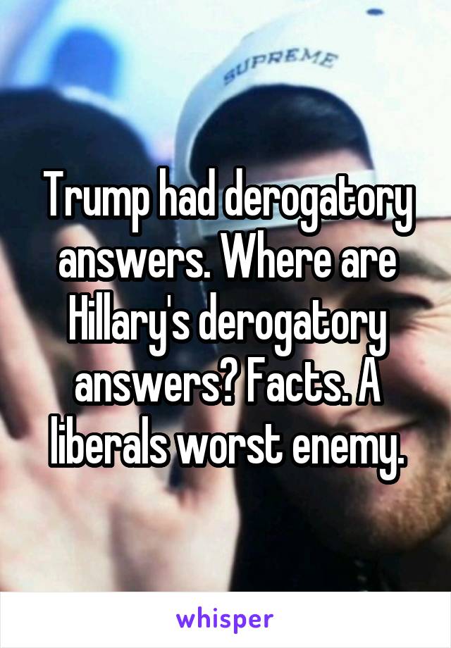 Trump had derogatory answers. Where are Hillary's derogatory answers? Facts. A liberals worst enemy.