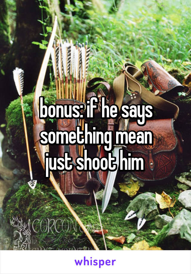 bonus: if he says something mean
just shoot him 