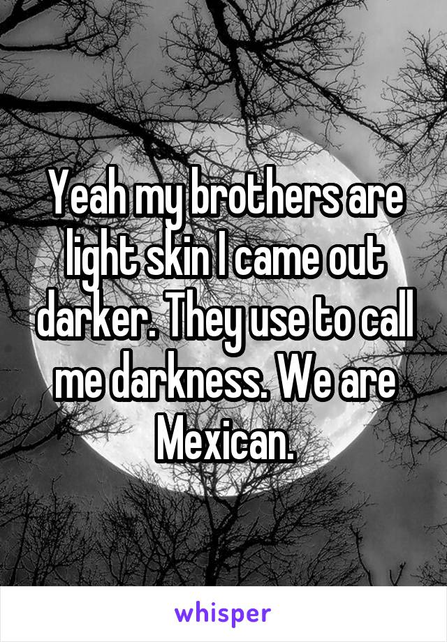 Yeah my brothers are light skin I came out darker. They use to call me darkness. We are Mexican.