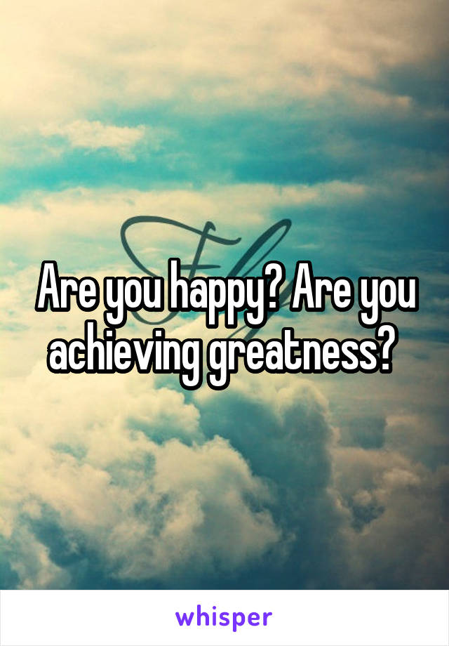 Are you happy? Are you achieving greatness? 