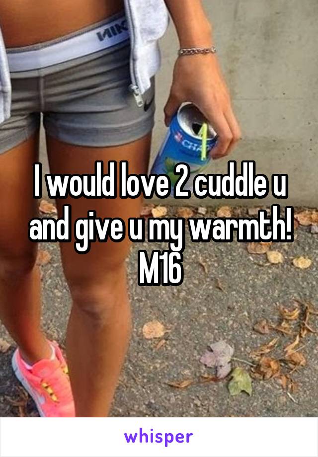 I would love 2 cuddle u and give u my warmth! M16