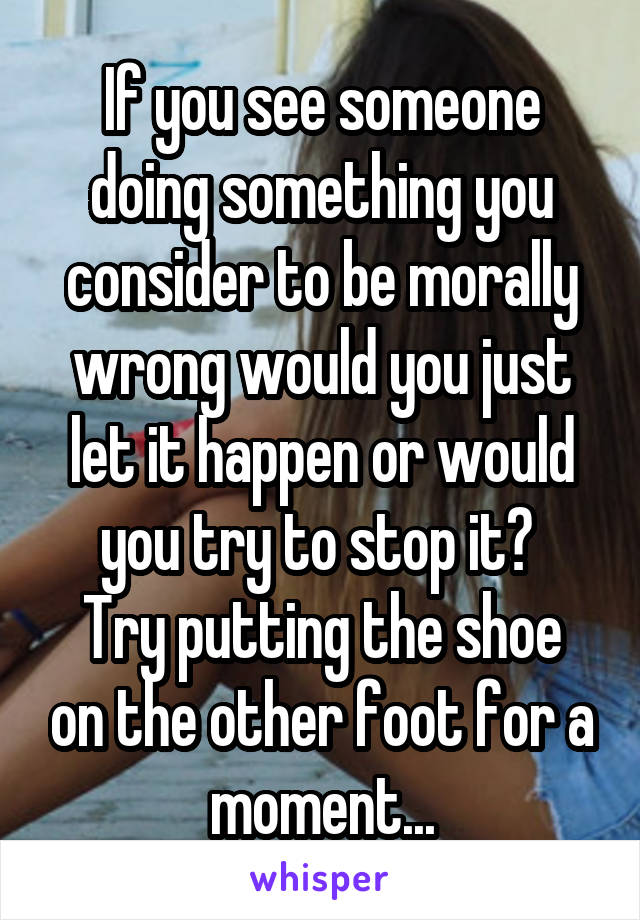 If you see someone doing something you consider to be morally wrong would you just let it happen or would you try to stop it? 
Try putting the shoe on the other foot for a moment...