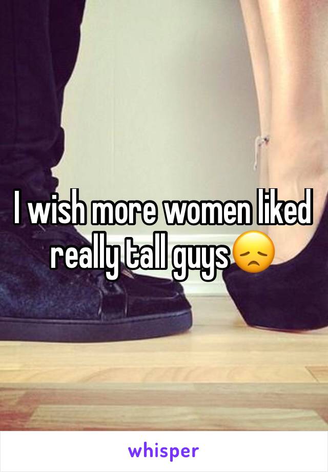 I wish more women liked really tall guys😞