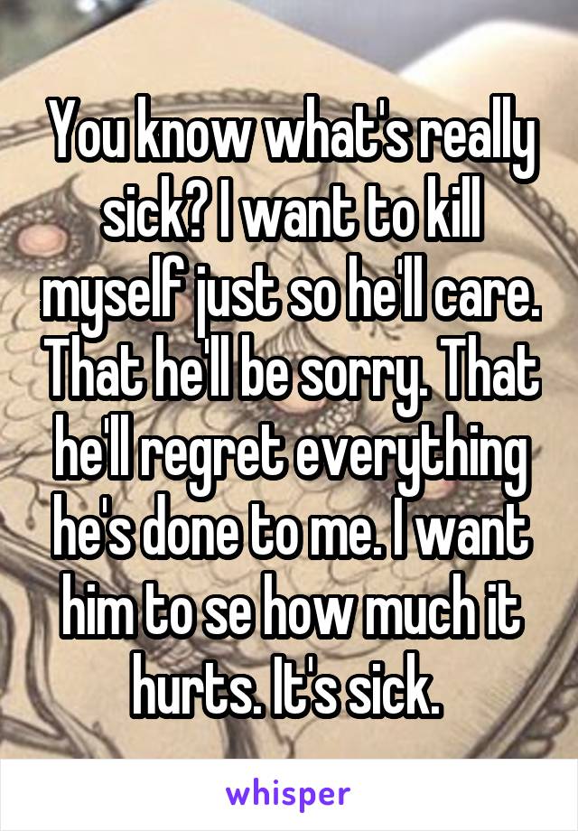 You know what's really sick? I want to kill myself just so he'll care. That he'll be sorry. That he'll regret everything he's done to me. I want him to se how much it hurts. It's sick. 