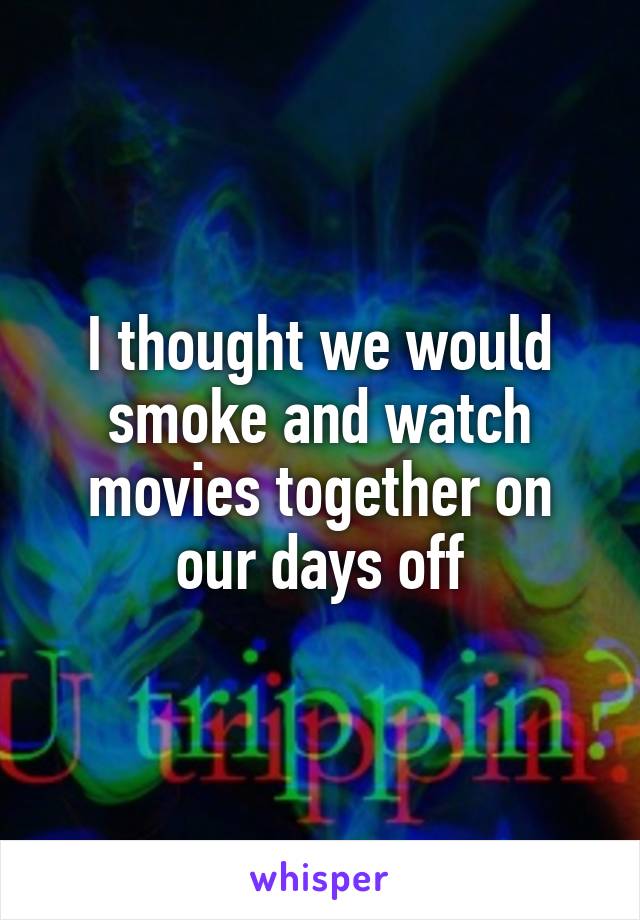 I thought we would smoke and watch movies together on our days off