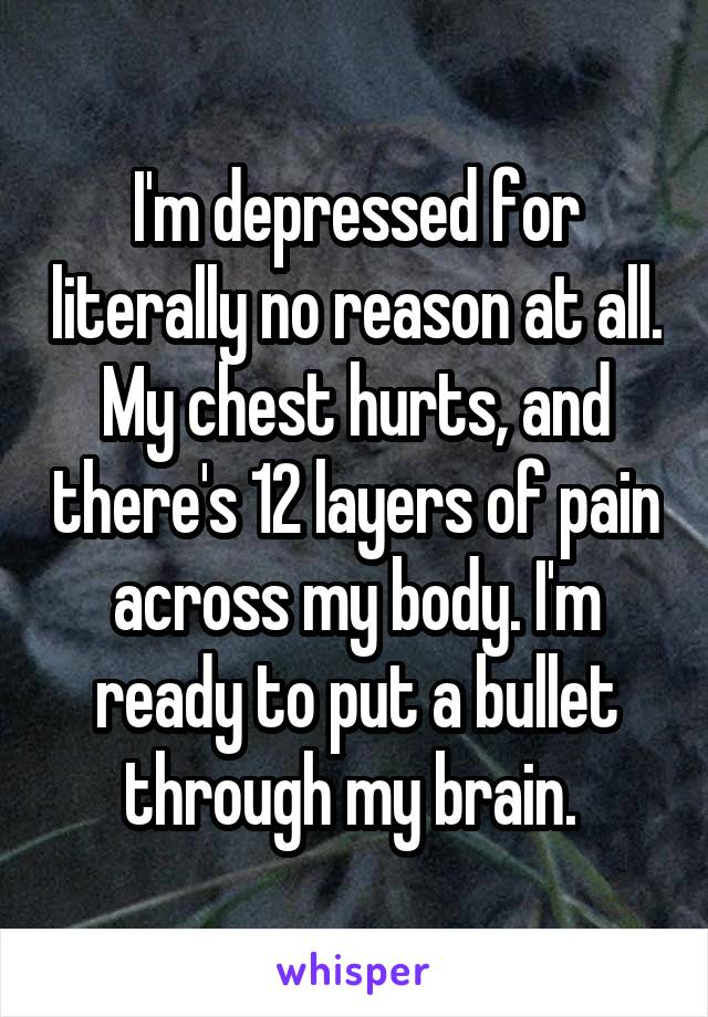 I'm depressed for literally no reason at all. My chest hurts, and there's 12 layers of pain across my body. I'm ready to put a bullet through my brain. 