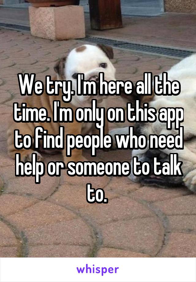 We try. I'm here all the time. I'm only on this app to find people who need help or someone to talk to. 