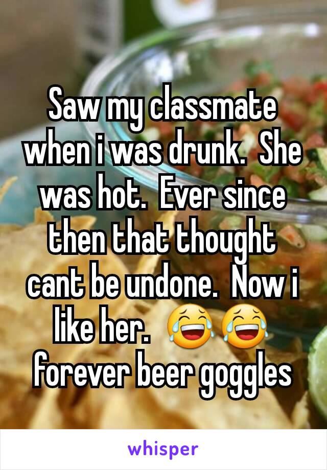 Saw my classmate when i was drunk.  She was hot.  Ever since then that thought cant be undone.  Now i like her.  😂😂 forever beer goggles