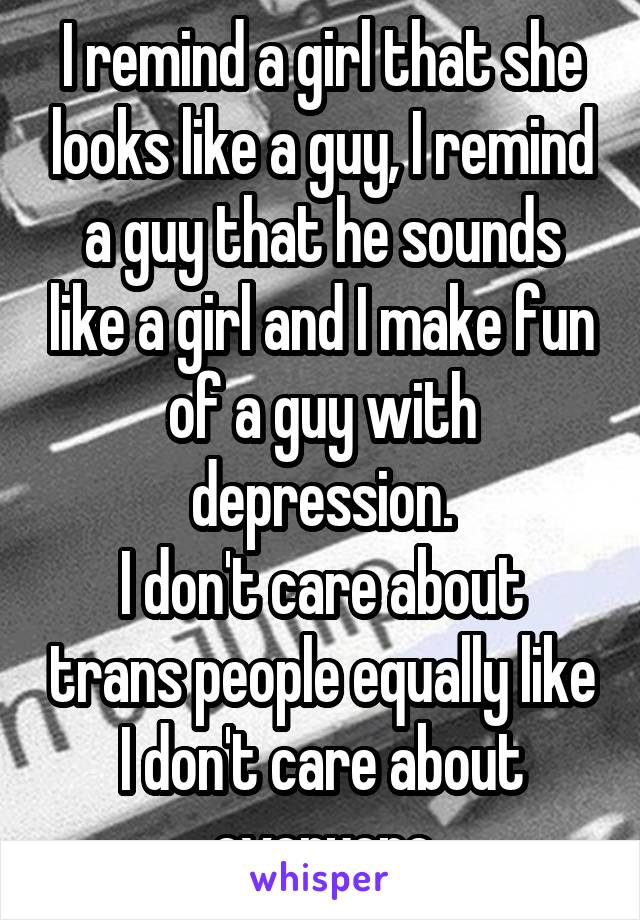 I remind a girl that she looks like a guy, I remind a guy that he sounds like a girl and I make fun of a guy with depression.
I don't care about trans people equally like I don't care about everyone
