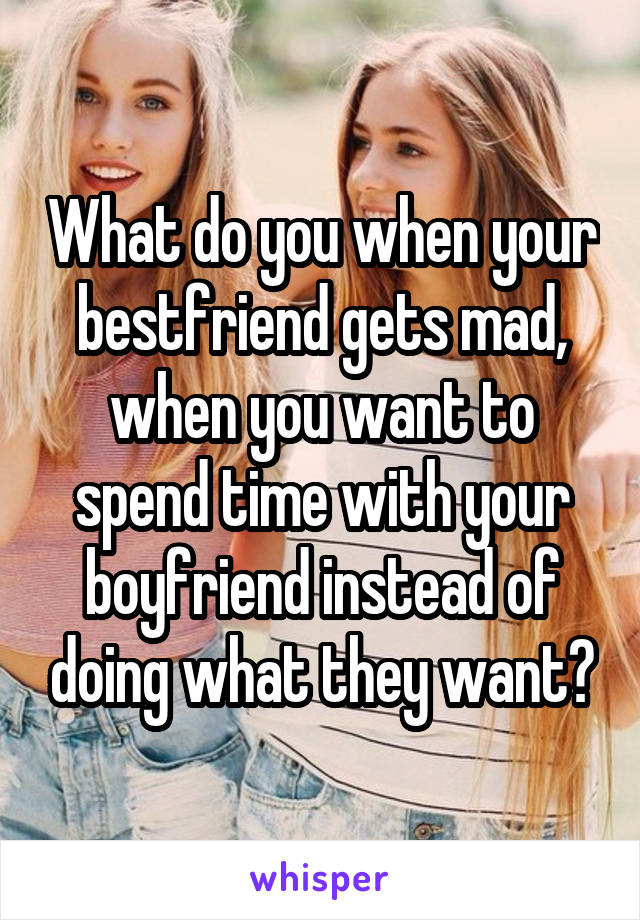 What do you when your bestfriend gets mad, when you want to spend time with your boyfriend instead of doing what they want?
