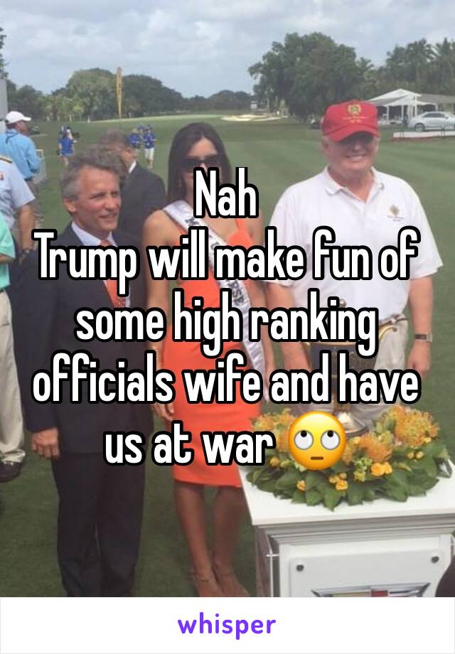 Nah
Trump will make fun of some high ranking officials wife and have us at war 🙄