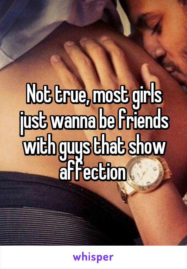 Not true, most girls just wanna be friends with guys that show affection 