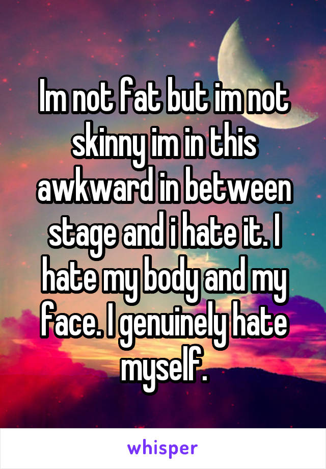 Im not fat but im not skinny im in this awkward in between stage and i hate it. I hate my body and my face. I genuinely hate myself.