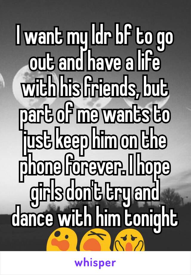 I want my ldr bf to go out and have a life with his friends, but part of me wants to just keep him on the phone forever. I hope girls don't try and dance with him tonight 😲😵😱