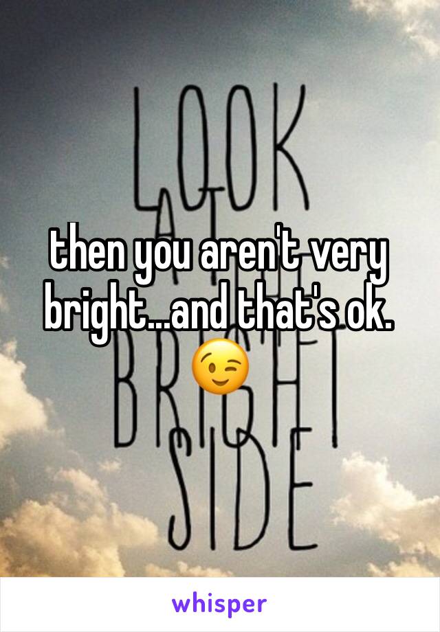 then you aren't very bright...and that's ok. 😉