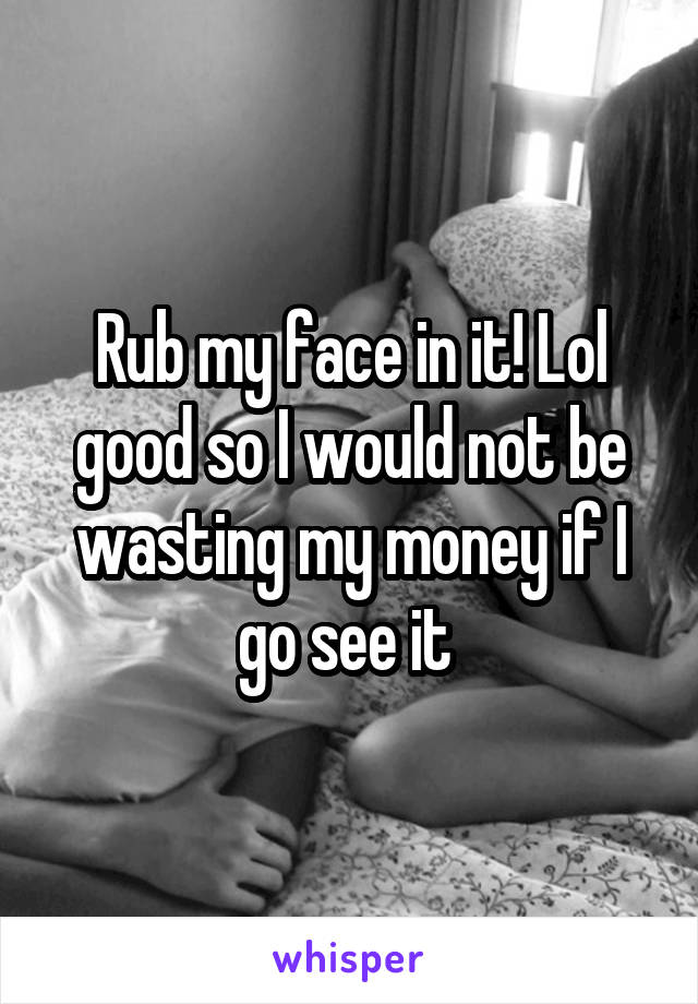 Rub my face in it! Lol good so I would not be wasting my money if I go see it 