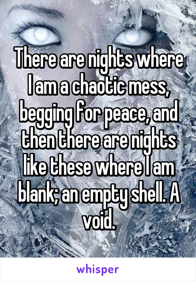 There are nights where I am a chaotic mess, begging for peace, and then there are nights like these where I am blank; an empty shell. A void.