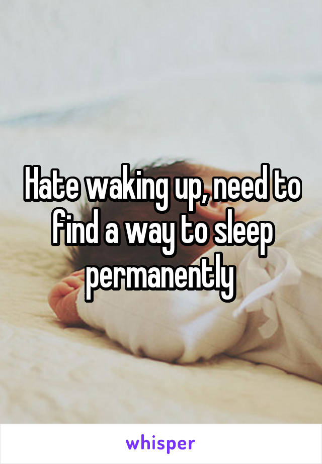 Hate waking up, need to find a way to sleep permanently 