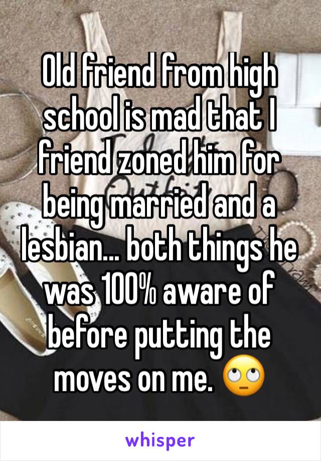 Old friend from high school is mad that I friend zoned him for being married and a lesbian... both things he was 100% aware of before putting the moves on me. 🙄