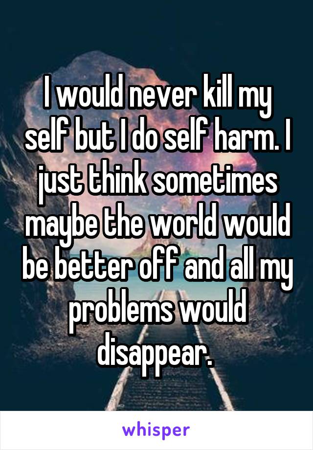 I would never kill my self but I do self harm. I just think sometimes maybe the world would be better off and all my problems would disappear. 