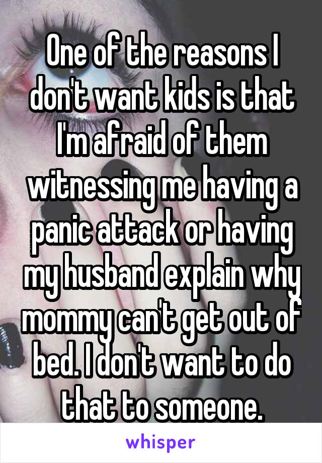 One of the reasons I don't want kids is that I'm afraid of them witnessing me having a panic attack or having my husband explain why mommy can't get out of bed. I don't want to do that to someone.