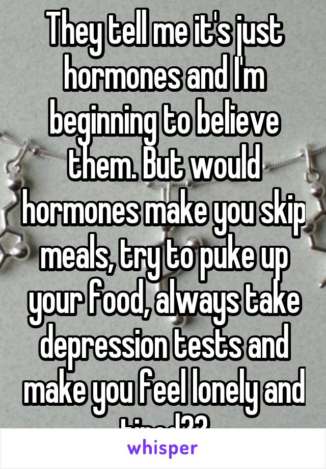 They tell me it's just hormones and I'm beginning to believe them. But would hormones make you skip meals, try to puke up your food, always take depression tests and make you feel lonely and tired??