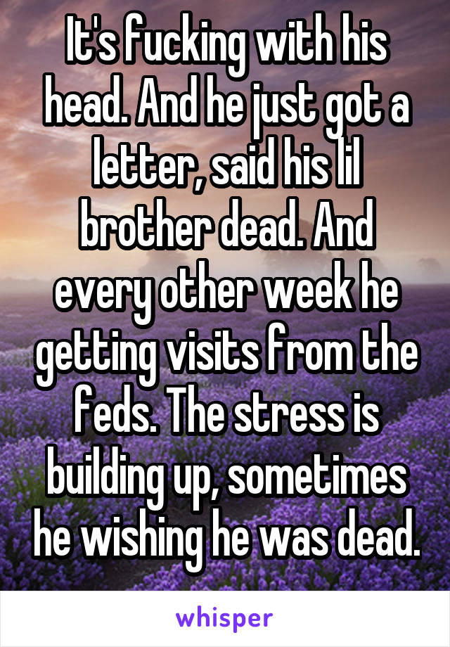 It's fucking with his head. And he just got a letter, said his lil brother dead. And every other week he getting visits from the feds. The stress is building up, sometimes he wishing he was dead. 