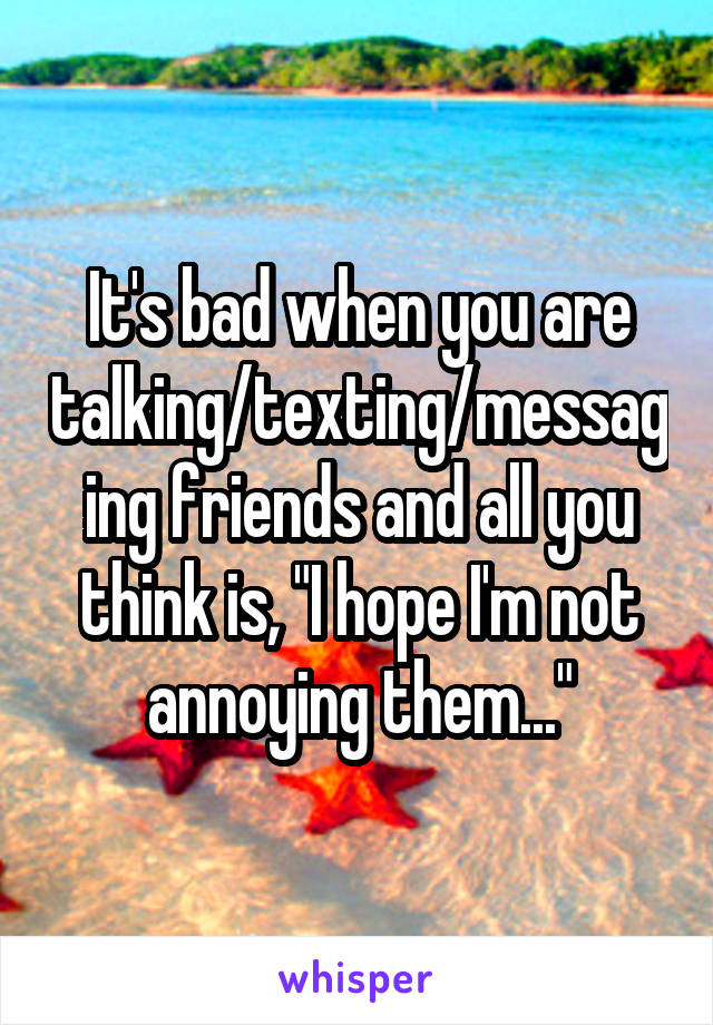 It's bad when you are talking/texting/messaging friends and all you think is, "I hope I'm not annoying them..."