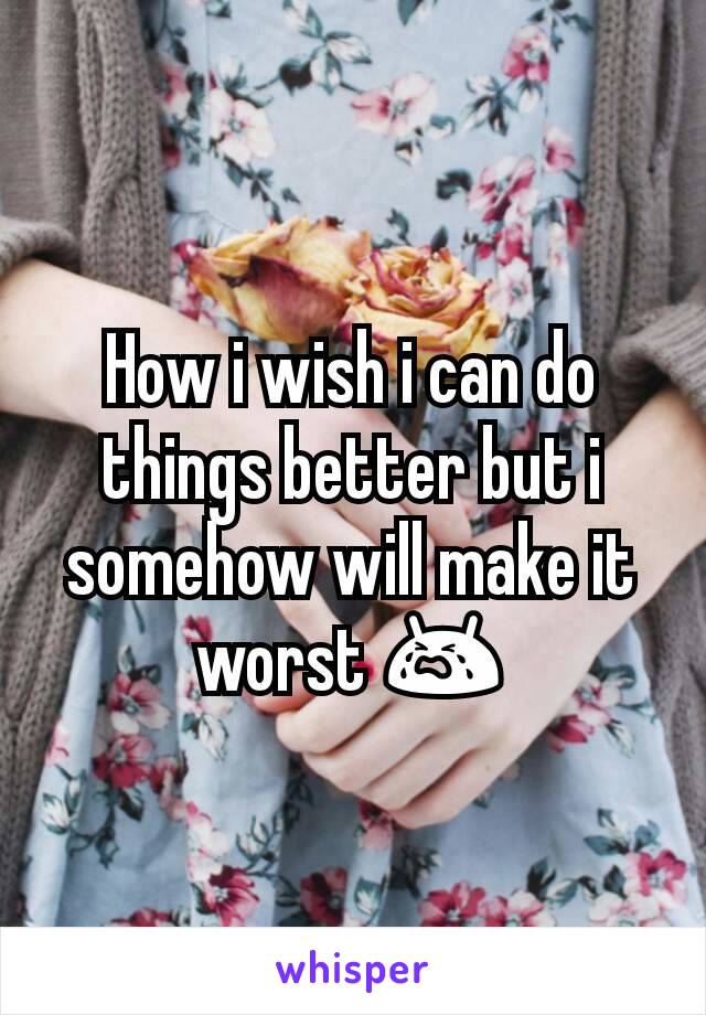 How i wish i can do things better but i somehow will make it worst 😭
