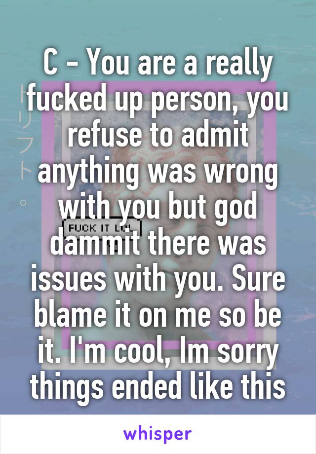 C - You are a really fucked up person, you refuse to admit anything was wrong with you but god dammit there was issues with you. Sure blame it on me so be it. I'm cool, Im sorry things ended like this