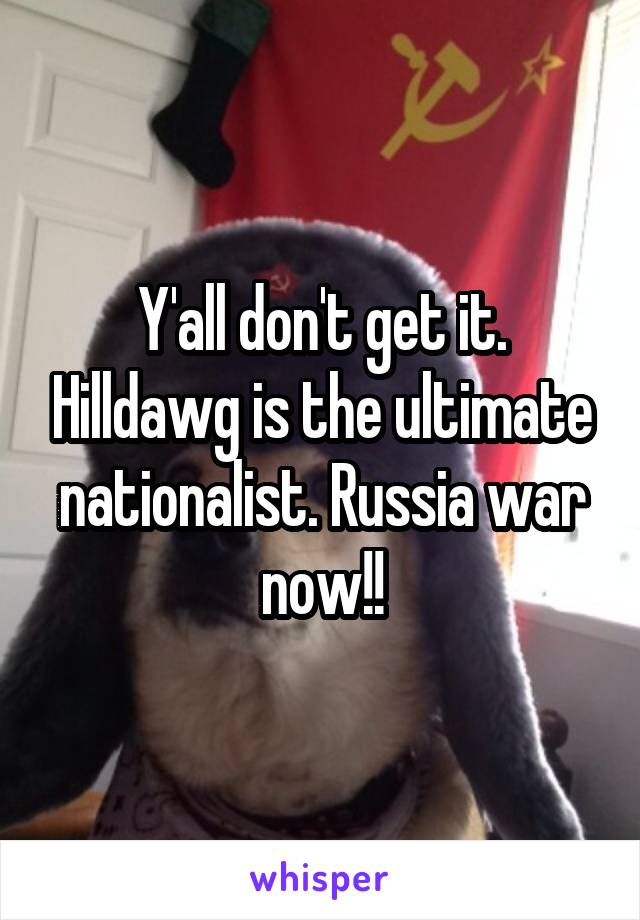Y'all don't get it. Hilldawg is the ultimate nationalist. Russia war now!!