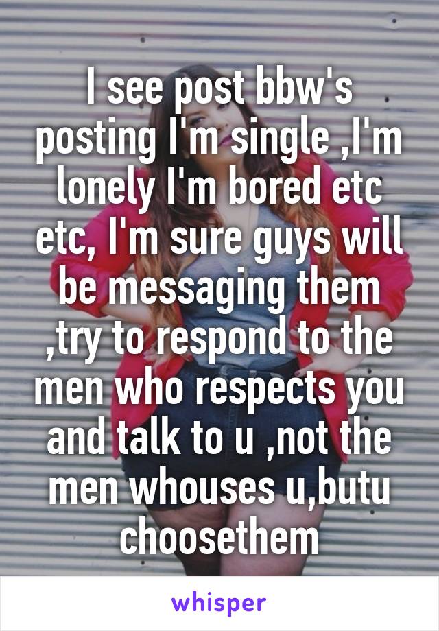 I see post bbw's posting I'm single ,I'm lonely I'm bored etc etc, I'm sure guys will be messaging them ,try to respond to the men who respects you and talk to u ,not the men whouses u,butu choosethem
