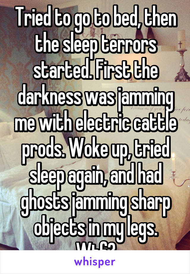 Tried to go to bed, then the sleep terrors started. First the darkness was jamming me with electric cattle prods. Woke up, tried sleep again, and had ghosts jamming sharp objects in my legs.
Wtf?