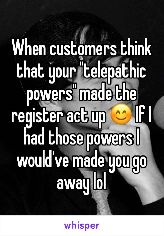 When customers think that your "telepathic powers" made the register act up 😊 If I had those powers I would've made you go away lol