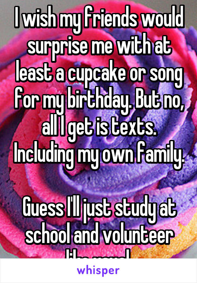I wish my friends would surprise me with at least a cupcake or song for my birthday. But no, all I get is texts. Including my own family. 
Guess I'll just study at school and volunteer like usual.