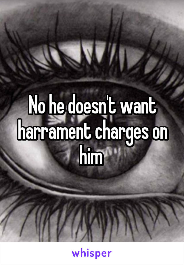 No he doesn't want harrament charges on him 