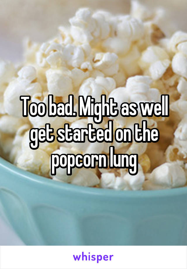 Too bad. Might as well get started on the popcorn lung