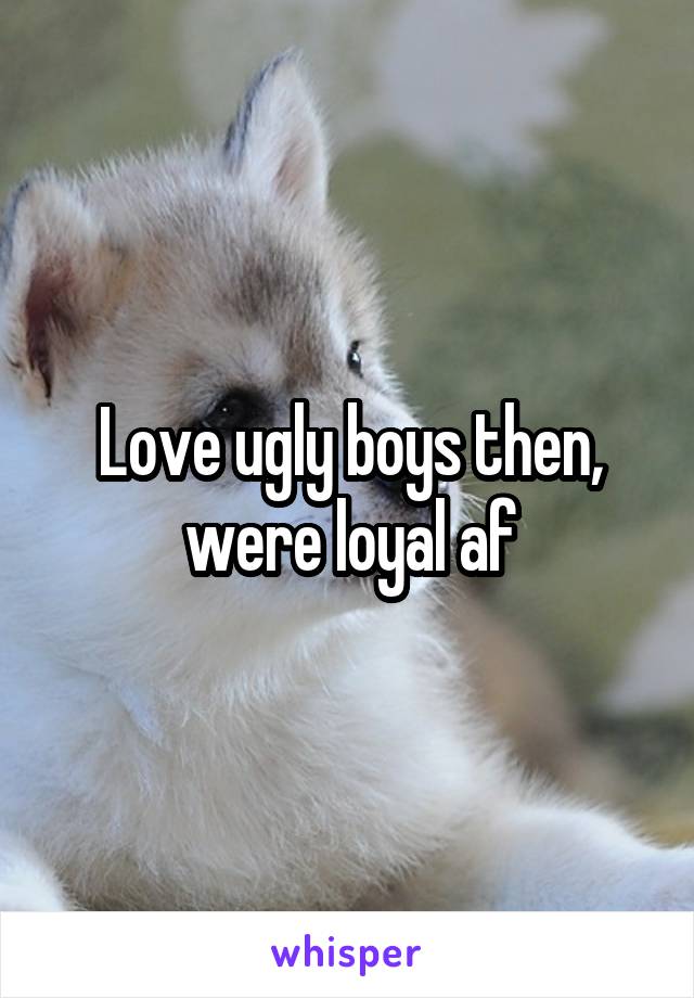 Love ugly boys then, were loyal af