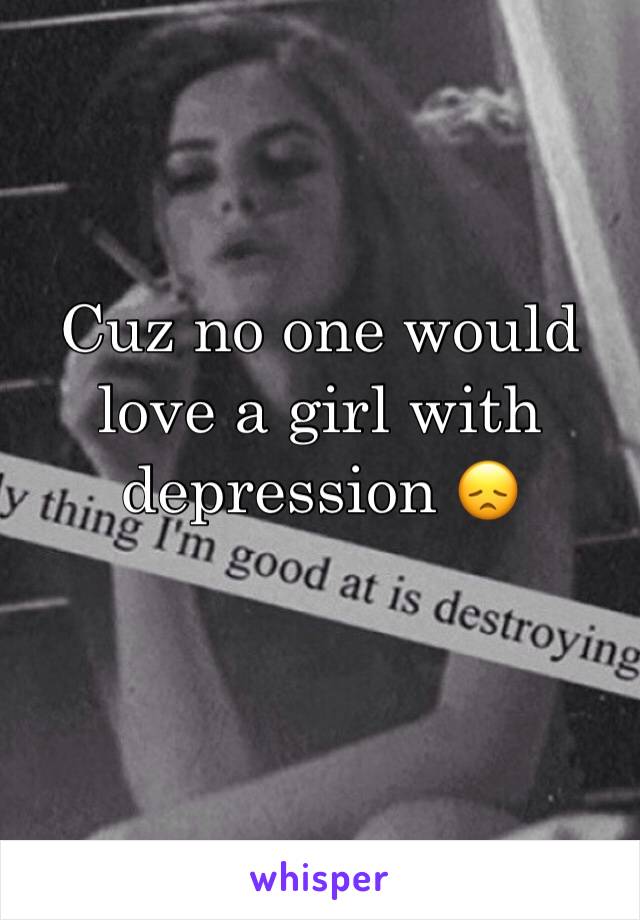 Cuz no one would love a girl with depression 😞
