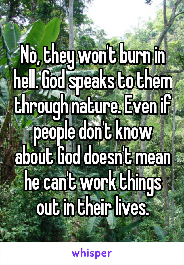 No, they won't burn in hell. God speaks to them through nature. Even if people don't know about God doesn't mean he can't work things out in their lives.