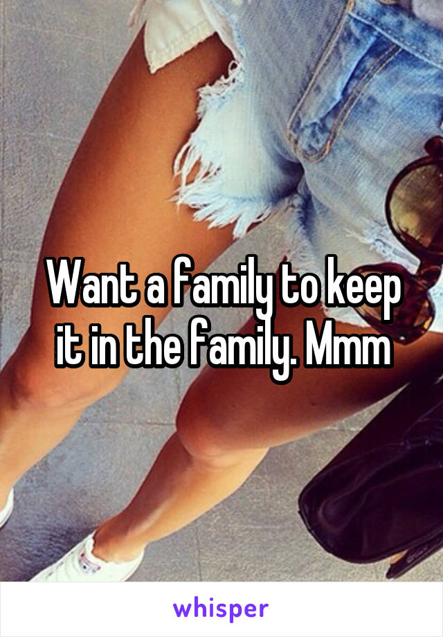 Want a family to keep it in the family. Mmm