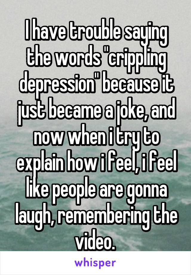 I have trouble saying the words "crippling depression" because it just became a joke, and now when i try to explain how i feel, i feel like people are gonna laugh, remembering the video. 