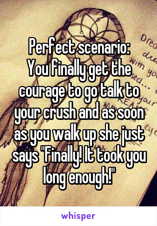 Perfect scenario:
You finally get the courage to go talk to your crush and as soon as you walk up she just says "Finally! It took you long enough!"