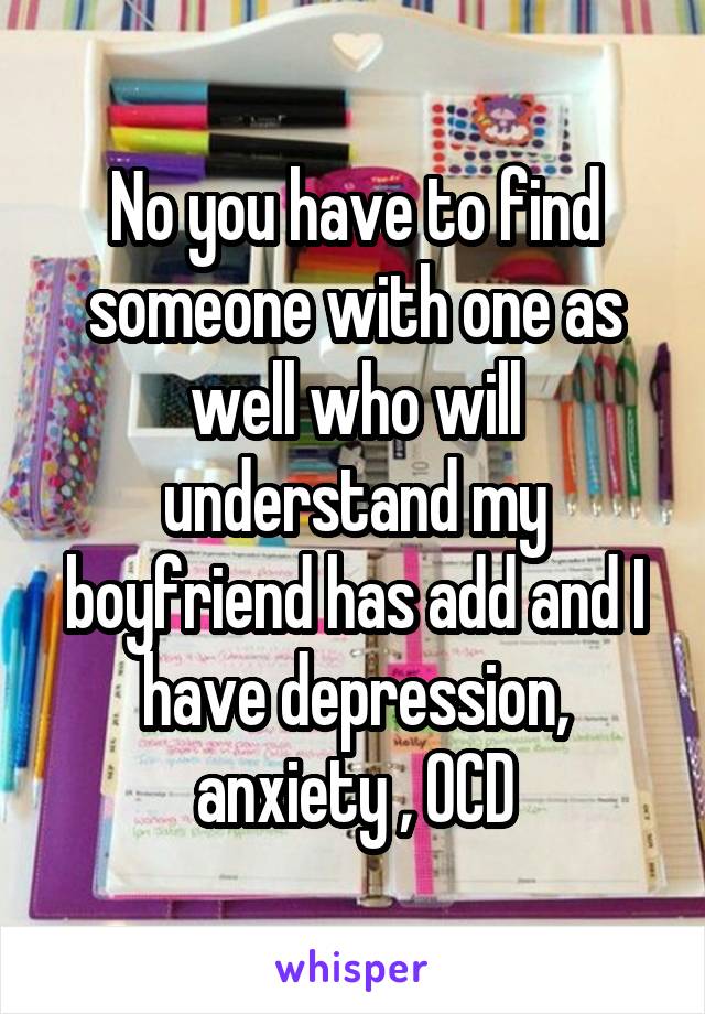 No you have to find someone with one as well who will understand my boyfriend has add and I have depression, anxiety , OCD
