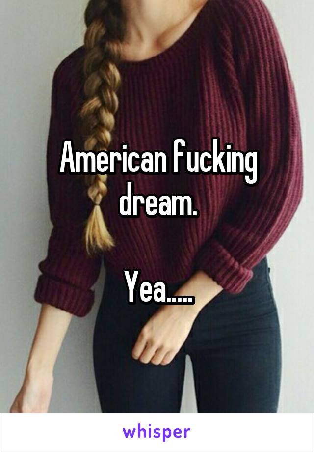 American fucking dream.

Yea.....