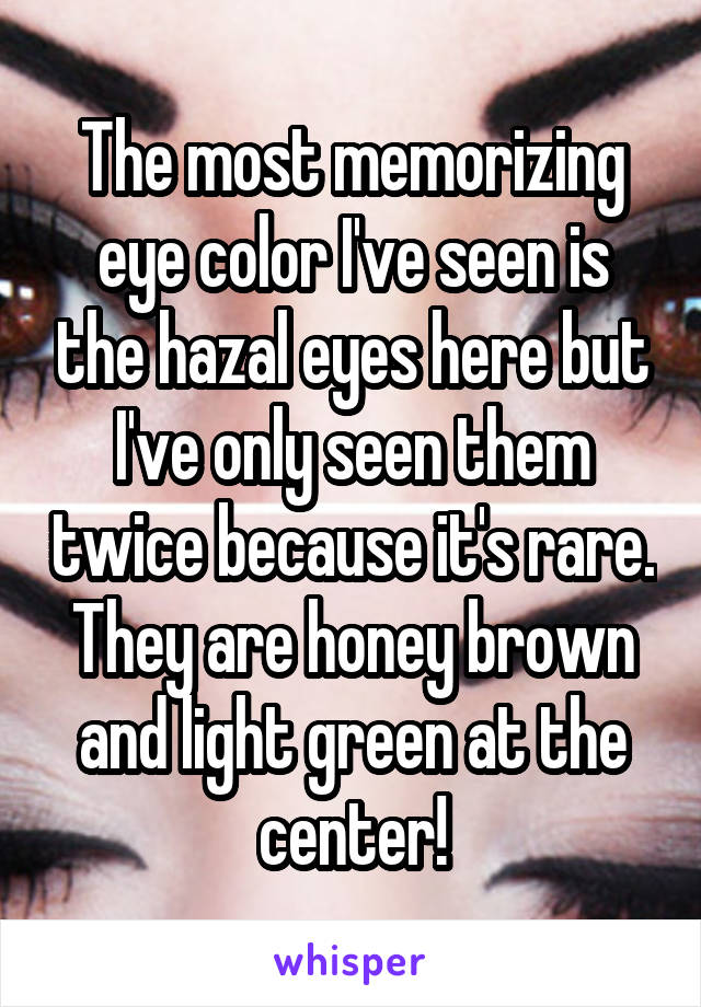 The most memorizing eye color I've seen is the hazal eyes here but I've only seen them twice because it's rare. They are honey brown and light green at the center!
